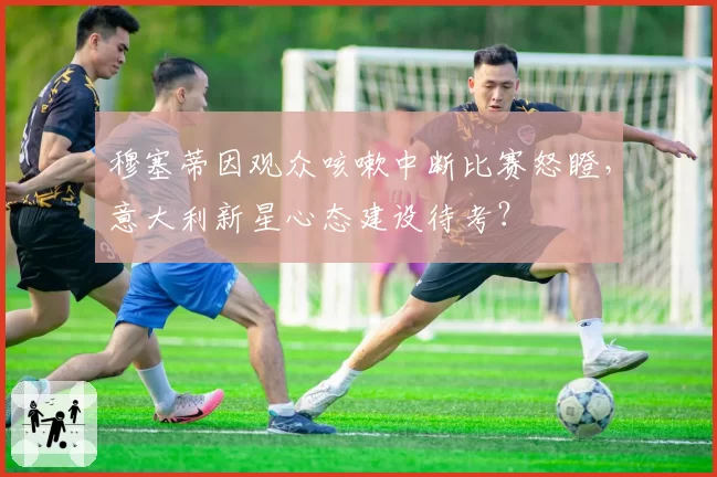 穆塞蒂因观众咳嗽中断比赛怒瞪，意大利新星心态建设待考？
