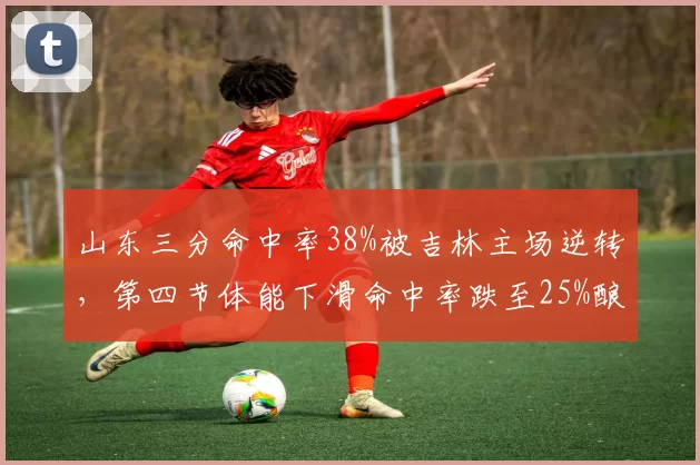 山东三分命中率38%被吉林主场逆转,第四节体能下滑命中率跌至25%酿苦果
