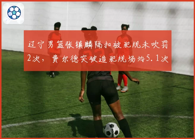 辽宁男篮张镇麟隔扣被犯规未吹罚2次,费尔德突破造犯规场均5.1次,锋线待遇天差地别