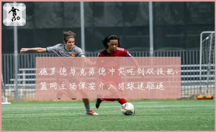 施罗德与克劳德冲突吃到双技犯，篮网主场保安介入将球迷驱逐