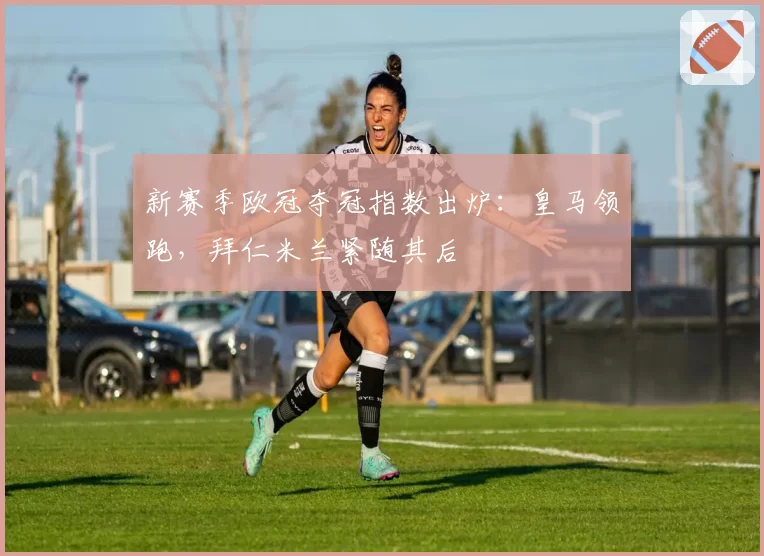 新赛季欧冠夺冠指数出炉:皇马领跑,拜仁米兰紧随其后
