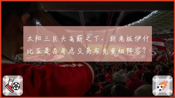 太阳三巨头高薪之下,新老板伊什比亚是否考虑交易布克重组阵容?