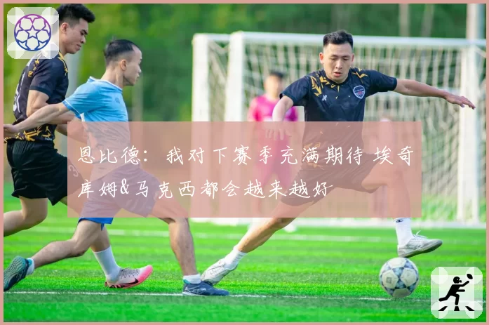 恩比德：我对下赛季充满期待 埃奇库姆&马克西都会越来越好