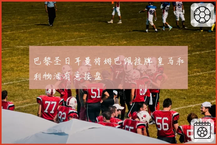 巴黎圣日耳曼将姆巴佩挂牌 皇马和利物浦有意接盘