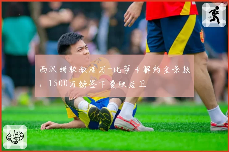 西汉姆联激活万-比萨卡解约金条款,1500万镑签下曼联后卫