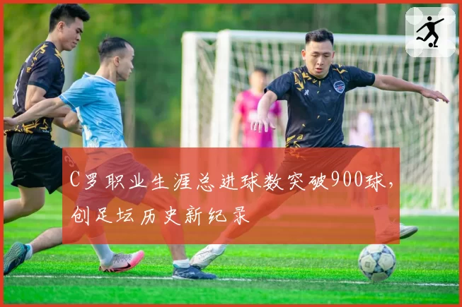 C罗职业生涯总进球数突破900球,创足坛历史新纪录