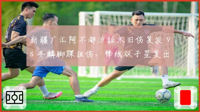 新疆广汇阿不都沙拉木旧伤复发 vs 齐麟脚踝扭伤，锋线双子星复出时间表