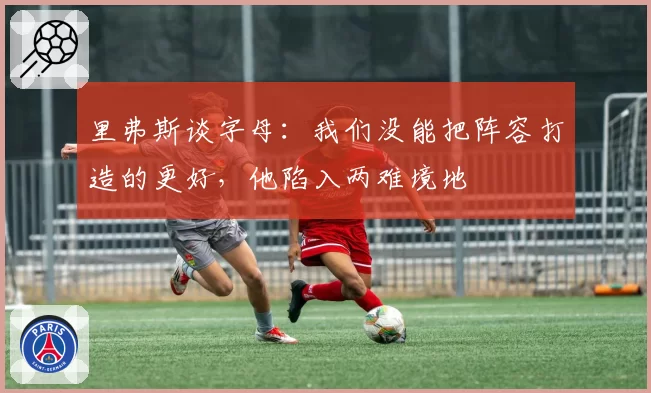 里弗斯谈字母:我们没能把阵容打造的更好,他陷入两难境地