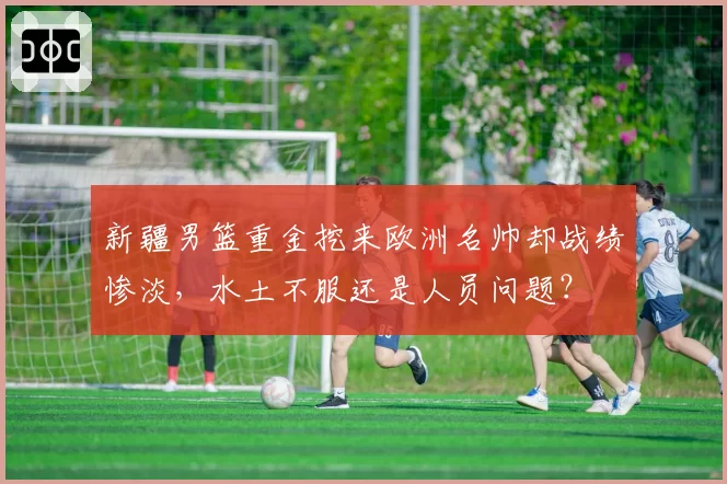 新疆男篮重金挖来欧洲名帅却战绩惨淡，水土不服还是人员问题？