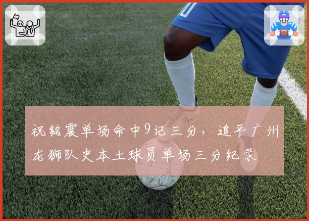 祝铭震单场命中9记三分，追平广州龙狮队史本土球员单场三分纪录