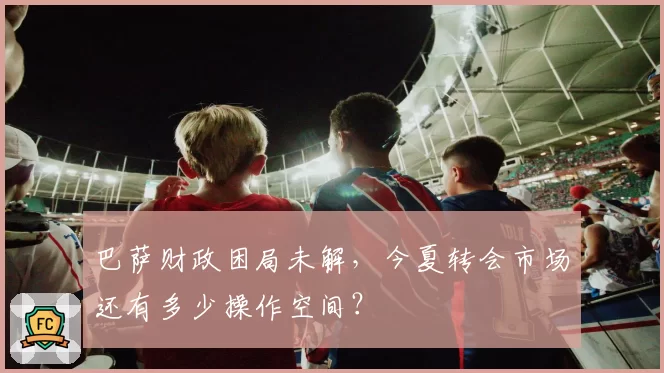 巴萨财政困局未解,今夏转会市场还有多少操作空间?