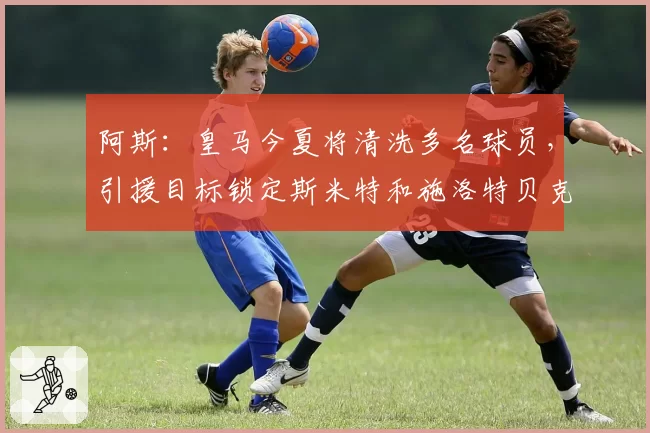 阿斯：皇马今夏将清洗多名球员，引援目标锁定斯米特和施洛特贝克