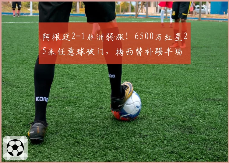 阿根廷2-1非洲弱旅!6500万红星25米任意球破门,梅西替补踢半场