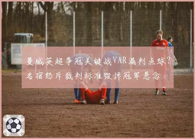 曼城英超争冠关键战VAR漏判点球？名宿怒斥裁判标准毁掉冠军悬念